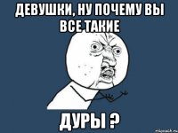 Девушки, ну почему вы все такие Дуры ?