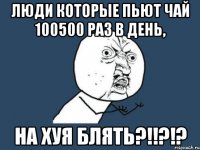 люди которые пьют чай 100500 раз в день, НА ХУЯ БЛЯТЬ?!!?!?