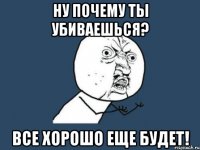 Ну почему ты убиваешься? все хорошо еще будет!