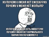 Ну почему у меня нет сисек??ну почему у меня нет жопы!!? Ну почему у меня есть живот!?ну почему у меня нет нормального парня!?НУ ПОЧЕМУУУ!?:с