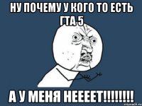 ну почему у кого то есть гта 5 А У МЕНЯ НЕЕЕЕТ!!!!!!!!