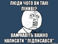 люди чого ви такі ліниві? вам навіть важко написати " підписався"