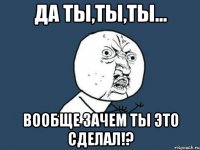 Да ты,ты,ты... Вообще зачем ты это сделал!?