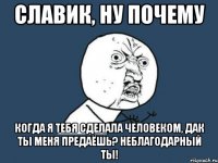 Славик, ну почему Когда я тебя сделала человеком, дак ты меня предаёшь? Неблагодарный ты!