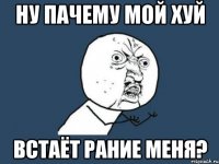 ну пачему мой хуй встаёт рание меня?