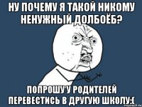 Ну почему я такой никому ненужный долбоёб? Попрошу у родителей перевестись в другую школу:(