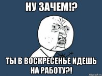 Ну зачем!? Ты в воскресенье идешь на работу?!