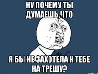 ну почему ты думаешь,что я бы не захотела к тебе на трешу?