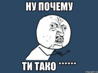 Ну почему Ти тако ******