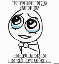 то чувство когда танюшка соскучилась по любимому максику...