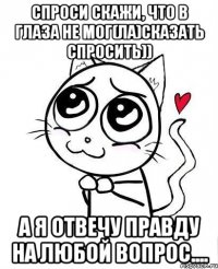 Спроси скажи, что в глаза не мог(ла)сказать спросить)) А Я ОТВЕЧУ правду на любой вопрос....