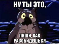 Ну ты это, Пиши, как разобидешься