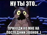 Ну ты это.. Приходи ко мне на последний звонок..)