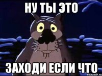 ну ты это заходи если что