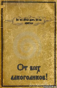 Все что нужно знать что бы напиться! От всех алкоголиков!