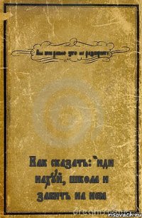 Вы всё равно это не разберёте Как сказать: "иди нахуй, школа и забить на неё