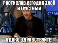 Ростислав сегодня злой и грустный Одако здравствуйте!