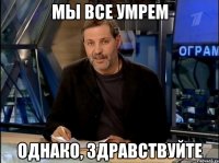 МЫ ВСЕ УМРЕМ ОДНАКО, ЗДРАВСТВУЙТЕ