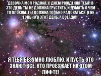 Девочка моя родная, с днем рождения тебя! В это день ты не должна грустить, и думать о чем то плохом. Ты должна только радоваться, и не только в этот день, а всегда!!! Я тебя БЕЗУМНО ЛЮБЛЮ, и пусть это знают все, кто проезжает на этом лифте!