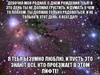 Девочка моя родная, с днем рождения тебя! В это день ты не должна грустить, и думать о чем то плохом. Ты должна только радоваться, и не только в этот день, а всегда!!! Я тебя БЕЗУМНО ЛЮБЛЮ, и пусть это знают все, кто проезжает в этом лифте!