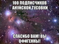 100 подписчиков ஐАНУЙСКОЙ ТУСОВКИஐ спасибо вам! вы Офигенны!