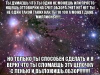 ты думаешь что ты один не можешь или просто ищешь отговорки на счет обзора ?нет нет нет ты не один такой таких как ты 10 100 а может даже миллионы!!!!..... но только ты способен сделать и я верю что ты сломаешь эту цепочку с ленью и выложишь ОБЗОР!!!!!!!