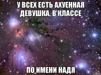 У всех есть ахуенная девушка, в классе По имени НАДЯ