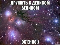 дружить с Денисом Беликом Ох*енно:)