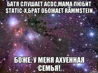 Батя слушает ACDC,Мама любит Static-X,Брат обожает Rammstein Боже, у меня ахуенная семья!