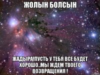 Жолын болсын Жадыра!пусть у тебя все будет хорошо..мы ждем твоего возвращения !