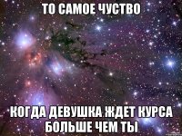 ТО САМОЕ ЧУСТВО КОГДА ДЕВУШКА ЖДЕТ КУРСА БОЛЬШЕ ЧЕМ ТЫ