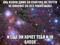 Ань извни Диму он конечно же почти не виноват но все равно)ахах) и еще он хочет тебя и 10 бусек