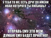 У тебя то же, есть друг по имени Иван которого ты любишь? Отправь ему это мем, думаю ему будет приятно!