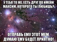 У тебя то же, есть друг по имени Максим, которого ты любишь? Отправь ему этот мем, думаю ему будет приятно!