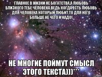 Главное в жизни не богатства,а любовь близкого тебе человека.ведь когда есть любовь для человека который любит,то для него больше не чего и надо! Не многие поймут смысл этого текста)))***