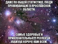 Даже по общей статистике, люди проживающие в Ярославской Области, Самые здоровые и привлекательные!!! Респект и уважуха короче нам всем.