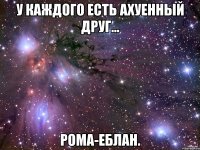 У каждого есть ахуенный друг... Рома-еблан.
