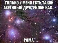 Только у меня есть такой ахуенный друг-еблан,как... Рома.