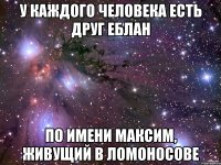 У каждого человека есть друг еблан По имени максим, живущий в ломоносове