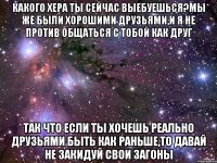 Какого хера ты сейчас выебуешься?Мы же были хорошими друзьями,и я не против общаться с тобой как друг так что если ты хочешь реально друзьями быть как раньше,то давай не закидуй свои загоны