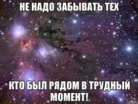 Не надо забывать тех кто был рядом в трудный момент!
