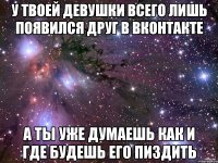 У твоей девушки всего лишь появился друг в вконтакте А ты уже думаешь как и где будешь его пиздить