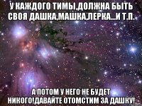 У каждого Тимы,должна быть своя Дашка,Машка,Лерка...и т.п. А потом у него не будет никого!Давайте отомстим за Дашку!