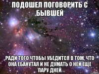 Подошел поговорить с бывшей ради того чтобы убедится в том, что она ебанутая и не думать о ней еще пару дней