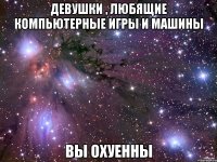 Девушки , любящие компьютерные игры и машины Вы охуенны