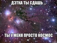 дЭтка ты сдашь ... Ты у меня просто космос =*