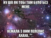 Ну шо як тобі там було без мене Немала з ким пепепис ахаха..""