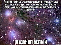 "Членистоногое ска создание,да я таких как она нах** посылал,да такие как она ска мне воду и чай носили и ухаживали за мной,пусть нахуй идет!!!!!" (с)Данил Белый