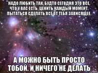 Надо любить так, будто сегодня это все, что у вас есть. Ценить каждый момент. Пытаться сделать все от тебя зависящее. А можно быть просто тобой. И ничего не делать