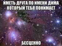 Иметь друга по имени Дима Который тебя понимает Бесценно